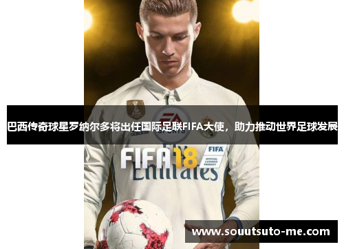 巴西传奇球星罗纳尔多将出任国际足联FIFA大使，助力推动世界足球发展